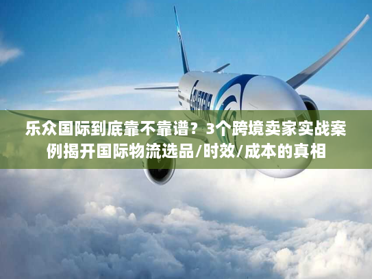 乐众国际到底靠不靠谱？3个跨境卖家实战案例揭开国际物流选品/时效/成本的真相
