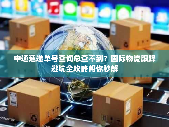 申通速递单号查询总查不到？国际物流跟踪避坑全攻略帮你秒解