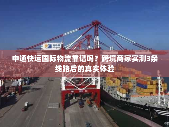 申通快运国际物流靠谱吗？跨境商家实测3条线路后的真实体验