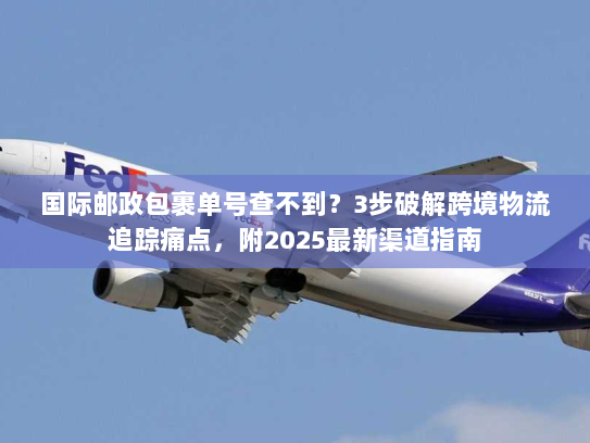 国际邮政包裹单号查不到？3步破解跨境物流追踪痛点，附2025最新渠道指南