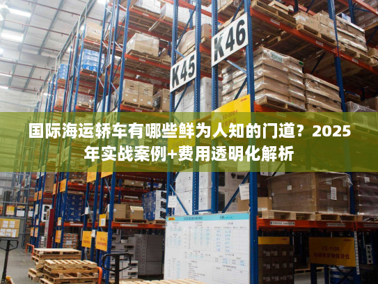 国际海运轿车有哪些鲜为人知的门道？2025年实战案例+费用透明化解析