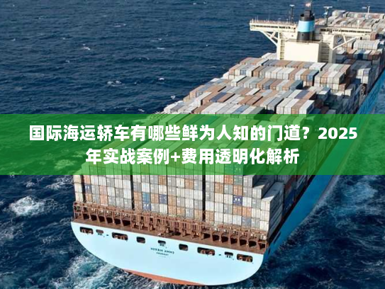 国际海运轿车有哪些鲜为人知的门道？2025年实战案例+费用透明化解析
