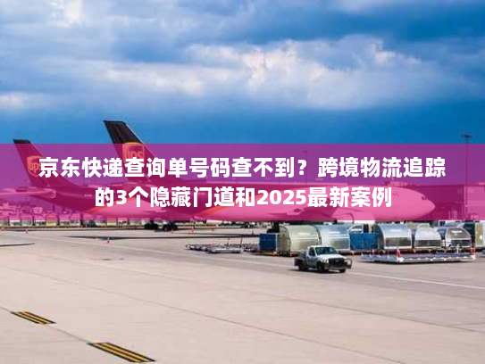 京东快递查询单号码查不到?跨境物流追踪的3个隐藏门道和2025最新案例 京东快递查询单号码查不到?跨境物流追踪的3个隐藏门道和2025最新案例