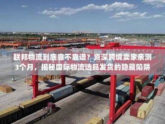 联邦物流到底靠不靠谱？资深跨境卖家亲测3个月，揭秘国际物流选品发货的隐藏陷阱