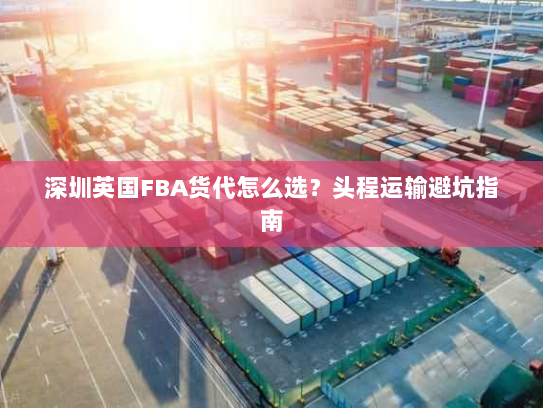 深圳英国FBA货代怎么选?头程运输避坑指南 深圳英国FBA货代怎么选?头程运输避坑指南