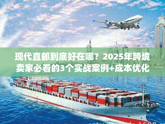 现代直邮到底好在哪？2025年跨境卖家必看的3个实战案例+成本优化秘诀