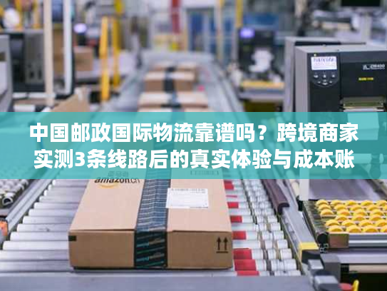 中国邮政国际物流靠谱吗？跨境商家实测3条线路后的真实体验与成本账