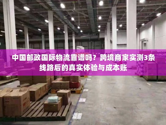 中国邮政国际物流靠谱吗？跨境商家实测3条线路后的真实体验与成本账