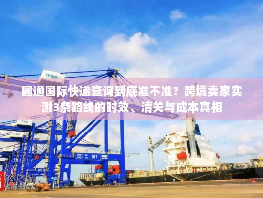 圆通国际快递查询到底准不准？跨境卖家实测3条路线的时效、清关与成本真相