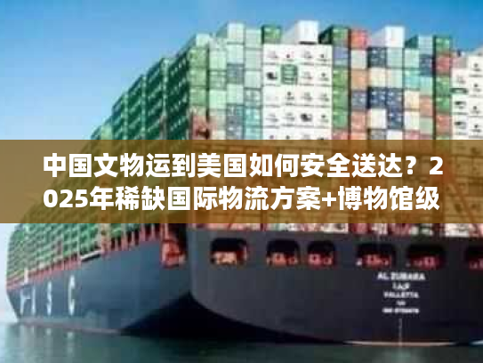 中国文物运到美国如何安全送达？2025年稀缺国际物流方案+博物馆级案例拆解