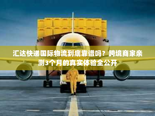 汇达快递国际物流到底靠谱吗？跨境商家亲测3个月的真实体验全公开