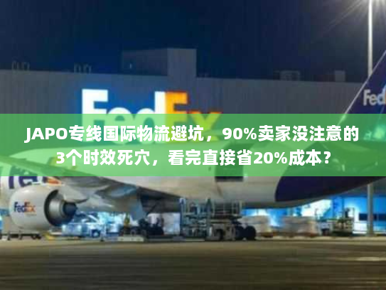 JAPO专线国际物流避坑，90%卖家没注意的3个时效死穴，看完直接省20%成本？