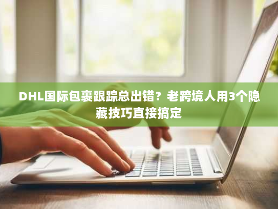 DHL国际包裹跟踪总出错？老跨境人用3个隐藏技巧直接搞定