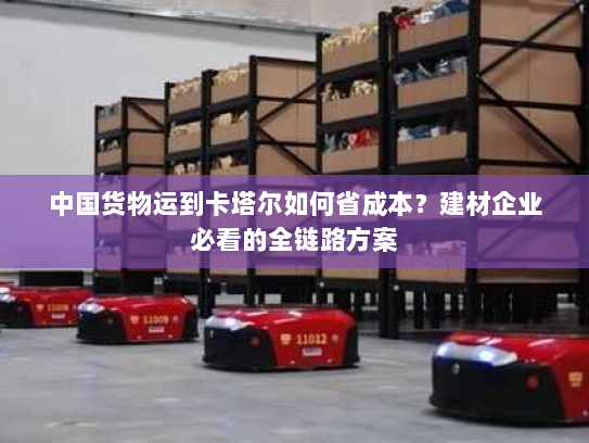 中国货物运到卡塔尔如何省成本？建材企业必看的全链路方案