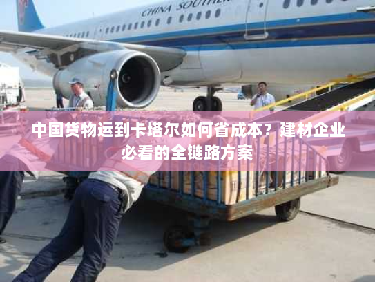 中国货物运到卡塔尔如何省成本？建材企业必看的全链路方案