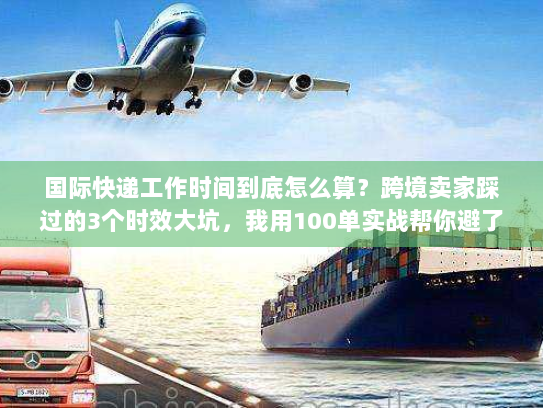 国际快递工作时间到底怎么算？跨境卖家踩过的3个时效大坑，我用100单实战帮你避了