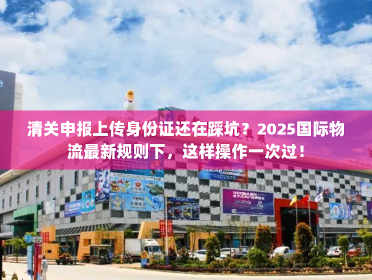 清关申报上传身份证还在踩坑？2025国际物流最新规则下，这样操作一次过！