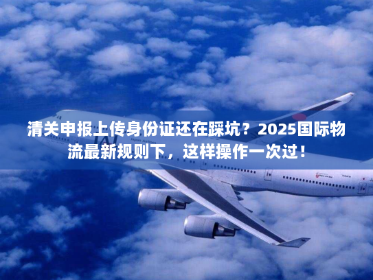 清关申报上传身份证还在踩坑？2025国际物流最新规则下，这样操作一次过！