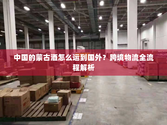 中国的蒙古酒怎么运到国外?跨境物流全流程解析 中国的蒙古酒怎么运到国外?跨境物流全流程解析
