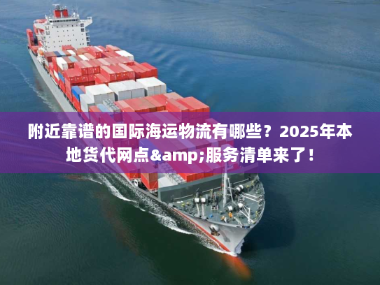 附近靠谱的国际海运物流有哪些？2025年本地货代网点&服务清单来了！