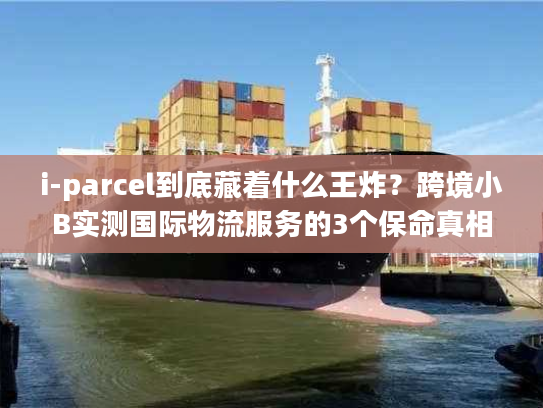 i-parcel到底藏着什么王炸？跨境小B实测国际物流服务的3个保命真相