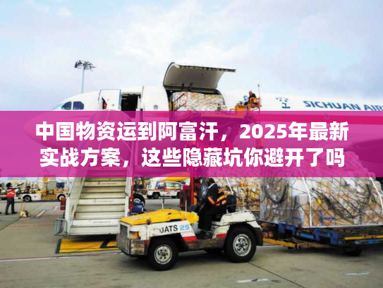 中国物资运到阿富汗，2025年最新实战方案，这些隐藏坑你避开了吗？