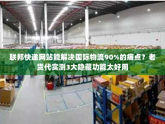 联邦快递网站能解决国际物流90%的痛点？老货代实测3大隐藏功能太好用