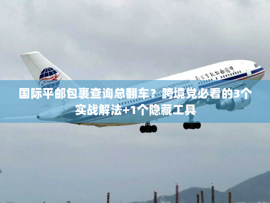 国际平邮包裹查询总翻车？跨境党必看的3个实战解法+1个隐藏工具