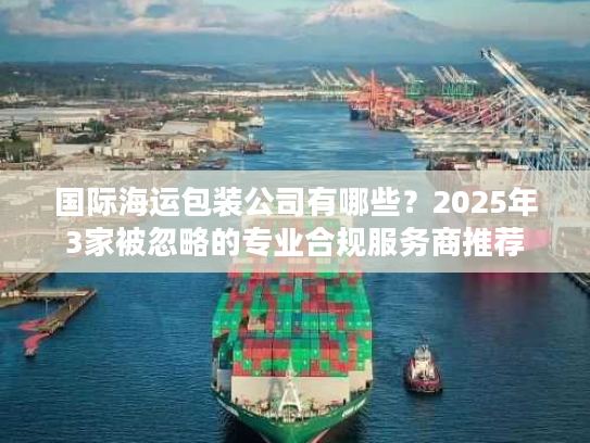 国际海运包装公司有哪些？2025年3家被忽略的专业合规服务商推荐
