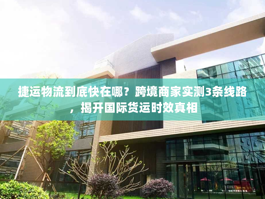 捷运物流到底快在哪?跨境商家实测3条线路,揭开国际货运时效真相 捷运物流到底快在哪?跨境商家实测3条线路,揭开国际货运时效真相
