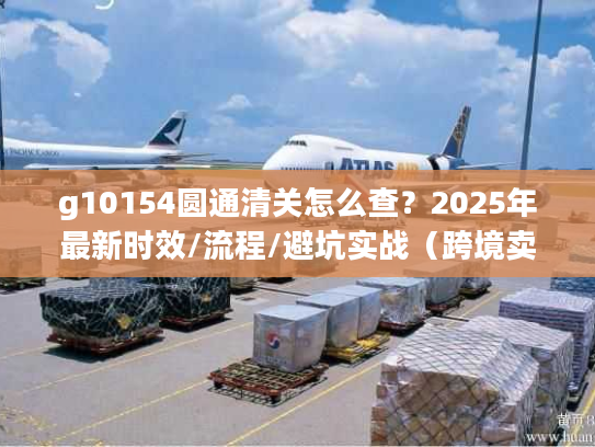 g10154圆通清关怎么查？2025年最新时效/流程/避坑实战（跨境卖家必看）