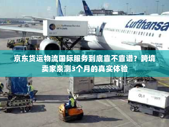 京东货运物流国际服务到底靠不靠谱？跨境卖家亲测3个月的真实体验