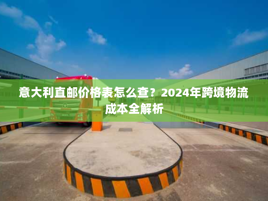 意大利直邮价格表怎么查？2024年跨境物流成本全解析