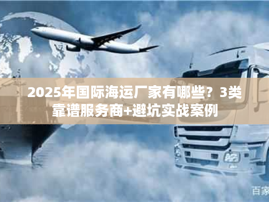 2025年国际海运厂家有哪些？3类靠谱服务商+避坑实战案例