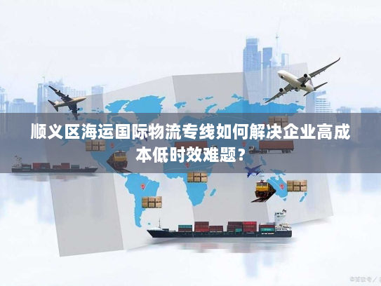 顺义区海运国际物流专线如何解决企业高成本低时效难题? 顺义区海运国际物流专线如何解决企业高成本低时效难题?