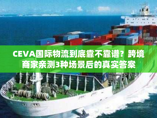 CEVA国际物流到底靠不靠谱?跨境商家亲测3种场景后的真实答案 CEVA国际物流到底靠不靠谱?跨境商家亲测3种场景后的真实答案