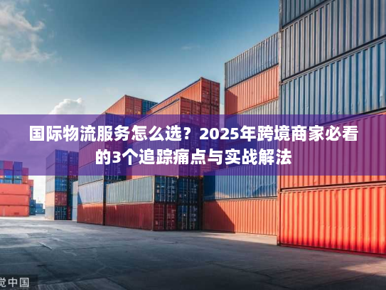 国际物流服务怎么选?2025年跨境商家必看的3个追踪痛点与实战解法 国际物流服务怎么选?2025年跨境商家必看的3个追踪痛点与实战解法