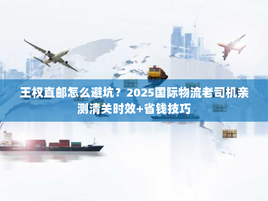 王权直邮怎么避坑？2025国际物流老司机亲测清关时效+省钱技巧