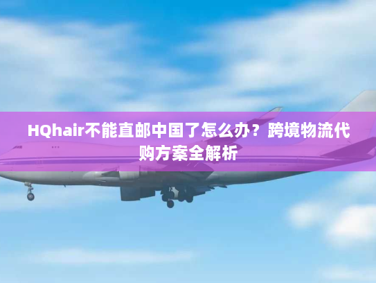 HQhair不能直邮中国了怎么办？跨境物流代购方案全解析