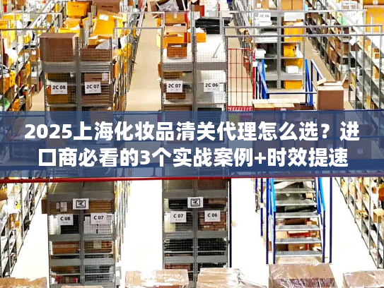 2025上海化妆品清关代理怎么选？进口商必看的3个实战案例+时效提速技巧