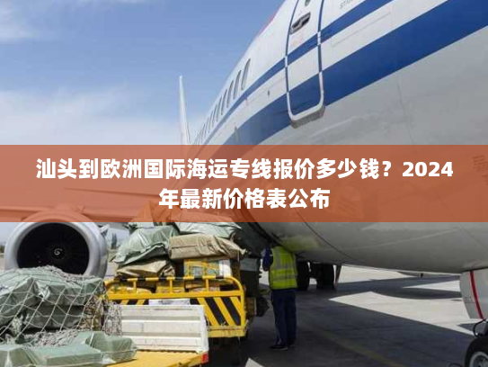 汕头到欧洲国际海运专线报价多少钱？2024年最新价格表公布