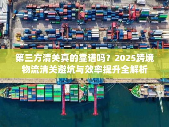 第三方清关真的靠谱吗？2025跨境物流清关避坑与效率提升全解析