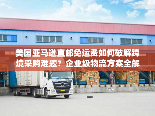 美国亚马逊直邮免运费如何破解跨境采购难题？企业级物流方案全解析
