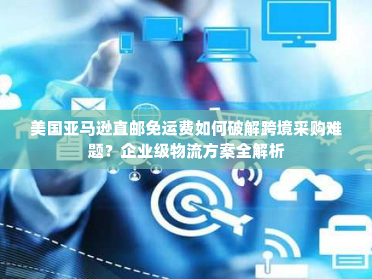 美国亚马逊直邮免运费如何破解跨境采购难题?企业级物流方案全解析 美国亚马逊直邮免运费如何破解跨境采购难题?企业级物流方案全解析