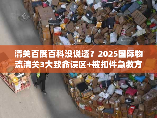 清关百度百科没说透？2025国际物流清关3大致命误区+被扣件急救方案