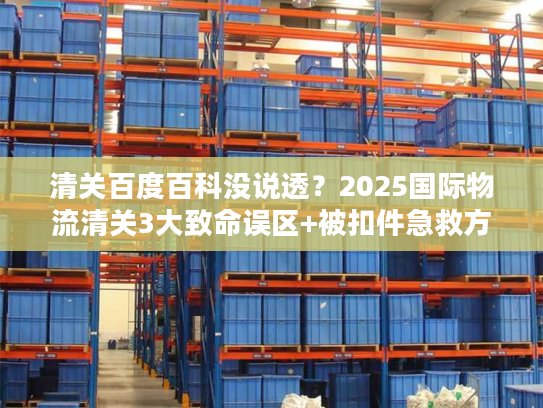 清关百度百科没说透？2025国际物流清关3大致命误区+被扣件急救方案