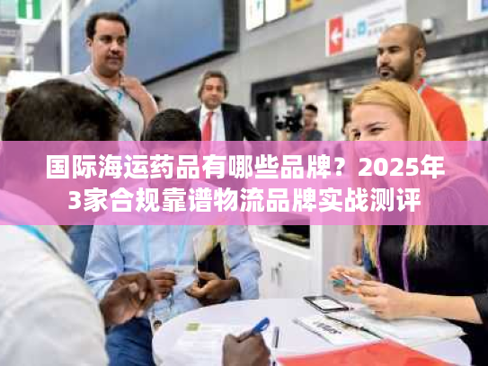 国际海运药品有哪些品牌？2025年3家合规靠谱物流品牌实战测评