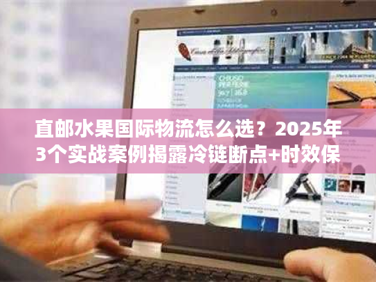 直邮水果国际物流怎么选？2025年3个实战案例揭露冷链断点+时效保障技巧