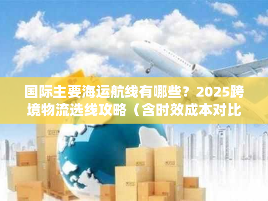 国际主要海运航线有哪些?2025跨境物流选线攻略(含时效成本对比) 国际主要海运航线有哪些?2025跨境物流选线攻略(含时效成本对比)