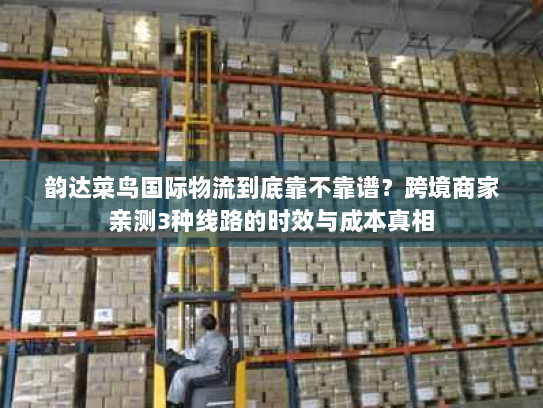 韵达菜鸟国际物流到底靠不靠谱?跨境商家亲测3种线路的时效与成本真相 韵达菜鸟国际物流到底靠不靠谱?跨境商家亲测3种线路的时效与成本真相